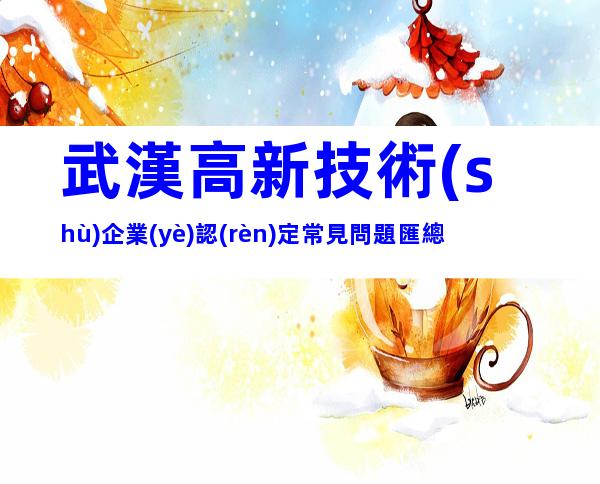 武漢高新技術(shù)企業(yè)認(rèn)定常見問題匯總